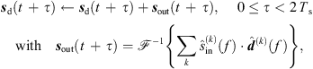 $$ {{s}}_{\mathrm{d}}(t\enspace +\enspace \tau )\leftarrow {{s}}_{\mathrm{d}}(t\enspace +\enspace \tau )+{{s}}_{\mathrm{out}}(t\enspace +\enspace \tau ),\enspace \hspace{1em}0\le \tau < 2\enspace {T}_{\mathrm{s}}\hspace{1em}\mathrm{with}{\hspace{1em}{s}}_{\mathrm{out}}(t\enspace +\enspace \tau )={\mathcal{F}}^{-1}\left\{\sum_k {\widehat{s}}_{\mathrm{in}}^{(k)}(f)\middot {\widehat{{d}}}^{(k)}(f)\right\}, $$