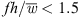 $ {fh}/\bar{w} < 1.5$