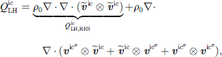 $$ {Q}_{\mathrm{LH}}^{\mathrm{ic}}=\underset{{Q}_{\mathrm{LH},\mathrm{RES}}^{\mathrm{ic}}}{\underbrace{{\rho }_0\nabla \cdot \nabla \cdot ({\stackrel{\tilde }{{v}}}^{\mathrm{ic}}\otimes {\stackrel{\tilde }{{v}}}^{\mathrm{ic}})}}+{\rho }_0\nabla \cdot \nabla \cdot ({{v}}^{\mathrm{ic}\mathrm{\prime\prime}\otimes {\stackrel{\tilde }{{v}}}^{\mathrm{ic}}+{\stackrel{\tilde }{{v}}}^{\mathrm{ic}}\otimes {{v}}^{\mathrm{ic}\mathrm{\prime\prime}+{{v}}^{\mathrm{ic}\mathrm{\prime\prime}\otimes {{v}}^{\mathrm{ic}\mathrm{\prime\prime}), $$