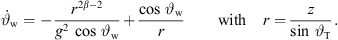 $$ {\stackrel{\dot }{\vartheta }}_{\mathrm{w}}=-\frac{{r}^{2\beta -2}}{{g}^2\enspace \mathrm{cos}\enspace {\vartheta }_{\mathrm{w}}}+\frac{\mathrm{cos}\enspace {\vartheta }_{\mathrm{w}}}{r}\hspace{1em}\hspace{1em}\mathrm{with}\hspace{1em}r=\frac{z}{\mathrm{sin}\enspace {\vartheta }_{\mathrm{T}}}. $$