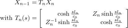 $$ \begin{aligned}X_{n-1} &= T_{n} X_{n} \\ \mathrm {\ with\ }T_{n}(s) &=\left [\begin {array}{rr} \cosh \frac {s l_{n}}{c_0} &\quad Z_{n} \sinh \frac {sl_{n}}{c_0}\\ Z_{n}^{-1} \sinh \frac {sl_{n}}{c_0} & \cosh \frac {sl_{n}}{c_0} \end {array}\right ] \end{aligned} $$