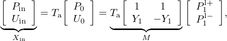 $$ \mathop {\underbrace {{\left [\begin {array}{c} P_{\mathrm {in}}\\ U_{\mathrm {in}} \end {array}\right ]}}}\limits _{X_{\mathrm {in}}} = T_{\mathrm {a}} {\left [\begin {array}{c} P_0\\ U_0 \end {array}\right ]} = \mathop {\underbrace {T_{\mathrm {a}} {\left [\begin {array}{cc} 1 & 1\\ Y_1 & -Y_1 \end {array}\right ]}}}\limits _{M} {\left [\begin {array}{c} P_1^{\mathrm {l}+}\\ P_1^{\mathrm {l}-} \end {array}\right ]}, $$