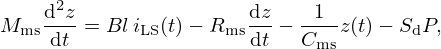 $$ M_{\mathrm {ms}}\frac {{\mathrm {d}}^2z}{{\mathrm {d}}t} = Bl \,i_{\mathrm {LS}}(t) - R_{\mathrm {ms}} \frac {{\mathrm {d}}z}{{\mathrm {d}}t} - \frac {1}{C_{\mathrm {ms}}}z(t) - S_{\mathrm {d}} P, $$