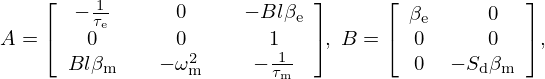$$ A = {\left [\begin {array}{ccc} - \frac {1}{\tau _{\mathrm {e}}} &\quad 0 &\quad - Bl\beta _{\mathrm {e}} \\ 0 &\quad 0 &\quad 1 \\ Bl\beta _{\mathrm {m}} &\quad -\omega _{\mathrm {m}}^2 &\quad - \frac {1}{\tau _{\mathrm {m}}} \end {array}\right ]}\!, \ B = {\left [\begin {array}{cc} \beta _{\mathrm {e}} &\quad 0 \\ 0&\quad 0 \\ 0 &-S_{\mathrm {d}} \beta _{\mathrm {m}}\end {array}\right ]}, $$