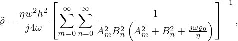 $$ \begin{aligned}{\tilde {\varrho }} &= \frac {\eta w^2h^2}{j4\omega } \left [ \sum _{m=0}^{\infty }\sum _{n=0}^{\infty } \frac {1}{A_m^2 B_n^2\left (A_m^2 + B_n^2 + \frac {j\omega \varrho _0}{\eta }\right )} \right ] ^{-1}, \end{aligned} $$
