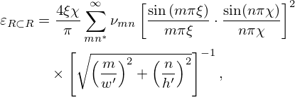 $$ \begin{aligned}\varepsilon _{R \subset R} &= \frac {4\xi \chi }{\pi } \sum _{mn^*}^{\infty } \nu _{mn}\left [\frac {\sin \left (m\pi \xi \right )}{m\pi \xi }\cdot \frac {\sin (n\pi \chi )}{n\pi \chi } \right ]^{2} \\ &\quad \times \left [\sqrt {\left (\frac {m}{w'} \right )^2 + \left (\frac {n}{h'} \right )^2} \right ]^{-1}, \end{aligned} $$