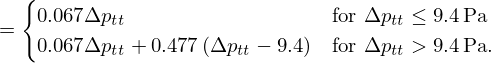 $$ = \begin {cases}0.067 {\mathrm {\Delta }} p_{tt} &{\mathrm {for}}\ {\mathrm {\Delta }} p_{tt} \leq 9.4\,{\mathrm {Pa}} \\ 0.067 {\mathrm {\Delta }} p_{tt} + 0.477 \left ({\mathrm {\Delta }} p_{tt} - 9.4\right ) &{\mathrm {for}}\ {\mathrm {\Delta }} p_{tt} >9.4\,{\mathrm {Pa}}. \\ \end {cases} $$