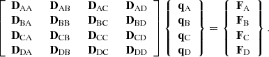 $$ \begin{aligned} \left[ \begin{array}{llll} \mathbf{D }_{\mathrm{AA} }&~~ \mathbf{D }_{\mathrm{AB} }&~~ \mathbf{D }_{\mathrm{AC} }&~~ \mathbf{D }_{\mathrm{AD} }\\ \mathbf{D }_{\mathrm{BA} }&~~ \mathbf{D }_{\mathrm{BB} }&~~ \mathbf{D }_{\mathrm{BC} }&~~ \mathbf{D }_{\mathrm{BD} }\\ \mathbf{D }_{\mathrm{CA} }&~~ \mathbf{D }_{\mathrm{CB} }&~~ \mathbf{D }_{\mathrm{CC} }&~~ \mathbf{D }_{\mathrm{CD} }\\ \mathbf{D }_{\mathrm{DA} }&~~ \mathbf{D }_{\mathrm{DB} }&~~ \mathbf{D }_{\mathrm{DC} }&~~ \mathbf{D }_{\mathrm{DD} }\\ \end{array} \right]\left\{ {\begin{array}{l} \mathbf{q }_{\mathrm{A} } \\ \mathbf{q }_{\mathrm{B} } \\ \mathbf{q }_{\mathrm{C} } \\ \mathbf{q }_{\mathrm{D} } \\ \end{array}} \right\} = \left\{ {\begin{array}{l} \mathbf{F }_{\mathrm{A} } \\ \mathbf{F }_{\mathrm{B} } \\ \mathbf{F }_{\mathrm{C} } \\ \mathbf{F }_{\mathrm{D} } \\ \end{array}} \right\} . \end{aligned} $$