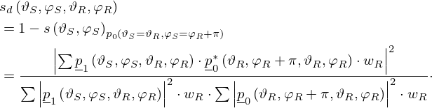 $$ \begin{aligned}&s_d\left (\vartheta _S, \varphi _S, \vartheta _R, \varphi _R\right )\\ &= 1 - s\left (\vartheta _S,\varphi _S\right )_{p_0(\vartheta _S=\vartheta _R, \varphi _S=\varphi _R+\pi )} \\ &= \frac {\left |\sum \underline {p}_1\left (\vartheta _S, \varphi _S, \vartheta _R, \varphi _R\right ) \cdot \underline {p}_0^*\left (\vartheta _R, \varphi _R+\pi , \vartheta _R, \varphi _R\right ) \cdot w_R\right |^2}{\sum \left |\underline {p}_1\left (\vartheta _S, \varphi _S, \vartheta _R, \varphi _R\right )\right |^2 \cdot w_R \cdot \sum \left |\underline {p}_0\left (\vartheta _R, \varphi _R+\pi , \vartheta _R, \varphi _R\right )\right |^2 \cdot w_R }\cdot \end{aligned} $$