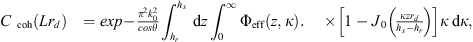 Mathematical equation: $$ \begin{aligned} C_{\text{ coh}}(L ; r_d)&= \exp \left\{ -\frac{\pi ^{2} k_{0}^{2}}{\cos \theta } \int _{h_r}^{h_s} \,\mathrm{d}z \int _{0}^{\infty } \mathrm{\Phi }_{\mathrm{eff} }(z, \kappa )\right.\nonumber \\ &\quad \times \!\left. \left[1-J_{0}\left(\frac{\kappa z r_d}{h_s-h_r}\right)\right] \kappa \,\mathrm{d}\kappa \right\} , \end{aligned} $$