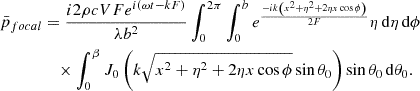 Mathematical equation: $$ \begin{aligned} \begin{aligned} \bar{p}_{focal}&= \frac{{i2\rho cVF{e^{i(\omega t - kF)}}}}{{\lambda {b^2}}}\int _0^{2\pi } \int _0^b {{e^{\frac{{ - ik\left({x^2} + {\eta ^2} + 2\eta x\cos \phi \right)}}{{2F}}}}} \eta \,\mathrm{d}\eta \,\mathrm{d}\phi \\&\quad \times \int _0^\beta {J_0\left(k\sqrt{{x^2} + {\eta ^2} + 2\eta x\cos \phi } \sin \theta _0\right)\sin \theta _0\,\mathrm{d}\theta _0}. \end{aligned} \end{aligned} $$