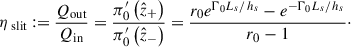 Mathematical equation: $$ \begin{aligned} \eta _{\text{ slit}} := \frac{Q_{\mathrm{out}}}{Q_{\rm in}}&= \frac{\pi _0^{\prime }\left(\hat{z}_{+}\right)}{\pi _0^{\prime }\left(\hat{z}_{-}\right)}= \frac{r_0e^{\mathrm{\Gamma }_0 L_s/h_s}-e^{-\mathrm{\Gamma }_0 L_s/h_s}}{r_0-1}\cdot \end{aligned} $$